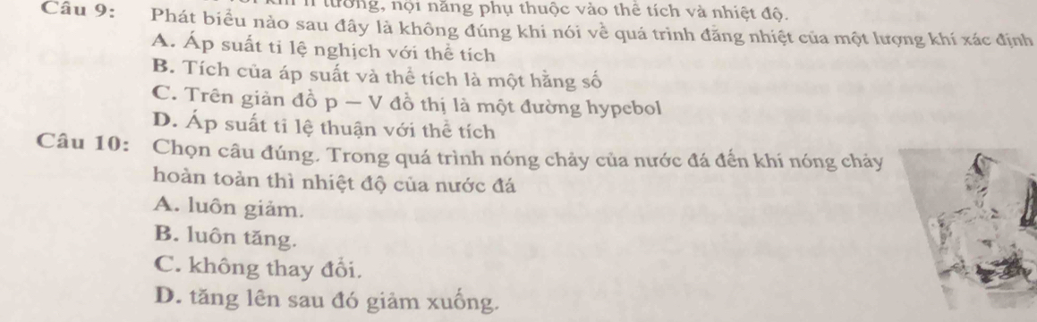 tường, nội năng phụ thuộc vào thê tích và nhiệt độ.
Câu 9: *Phát biểu nào sau đây là không đúng khi nói về quá trình đăng nhiệt của một lượng khí xác định
A. Áp suất ti lệ nghịch với thể tích
B. Tích của áp suất và thể tích là một hằng số
C. Trên giản đồ p — V đồ thị là một đường hypebol
D. Áp suất ti lệ thuận với thể tích
Câu 10: Chọn câu đúng, Trong quá trình nóng chảy của nước đá đến khí nóng chảy
hoàn toàn thì nhiệt độ của nước đá
A. luôn giảm.
B. luôn tăng.
C. không thay đổi.
D. tăng lên sau đó giảm xuống.