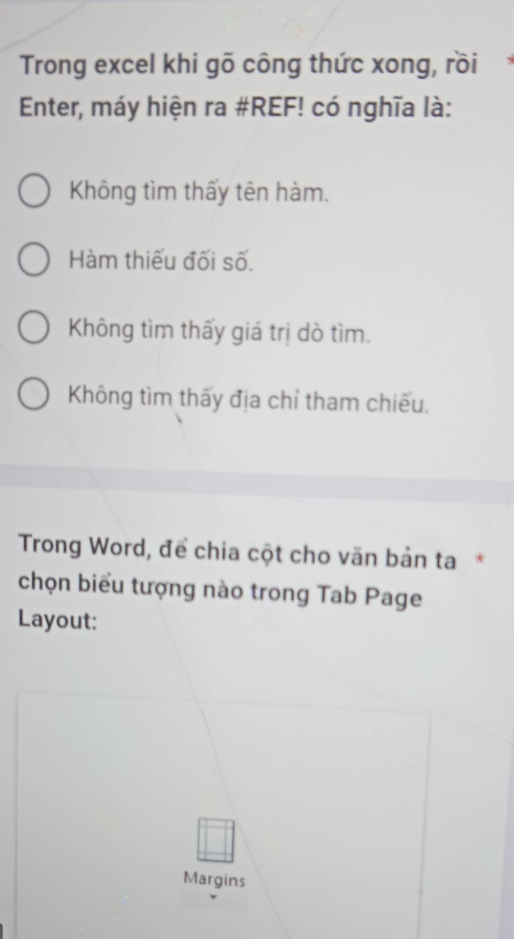 Trong excel khi gõ công thức xong, rồi
Enter, máy hiện ra #REF! có nghĩa là:
Không tìm thấy tên hàm.
Hàm thiếu đối số.
Không tìm thấy giá trị dò tìm.
Không tìm thấy địa chỉ tham chiếu.
Trong Word, để chia cột cho văn bản ta*
chọn biểu tượng nào trong Tab Page
Layout:
Margins