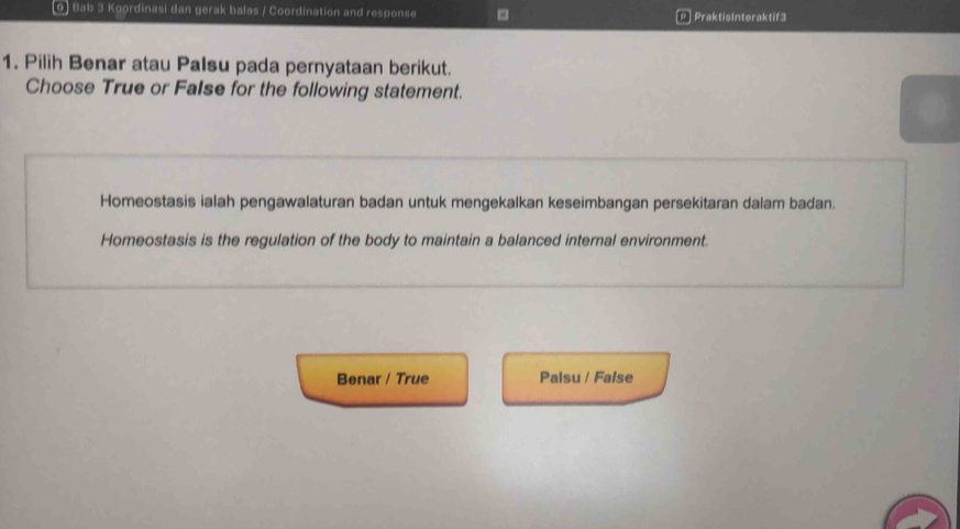 Bab 3 Koordinasi dan gerak balas / Coordination and response P PraktisInteraktif3
1. Pilih Benar atau Palsu pada pernyataan berikut.
Choose True or FaIse for the following statement.
Homeostasis ialah pengawalaturan badan untuk mengekalkan keseimbangan persekitaran dalam badan.
Homeostasis is the regulation of the body to maintain a balanced internal environment.
Benar / True Palsu / False