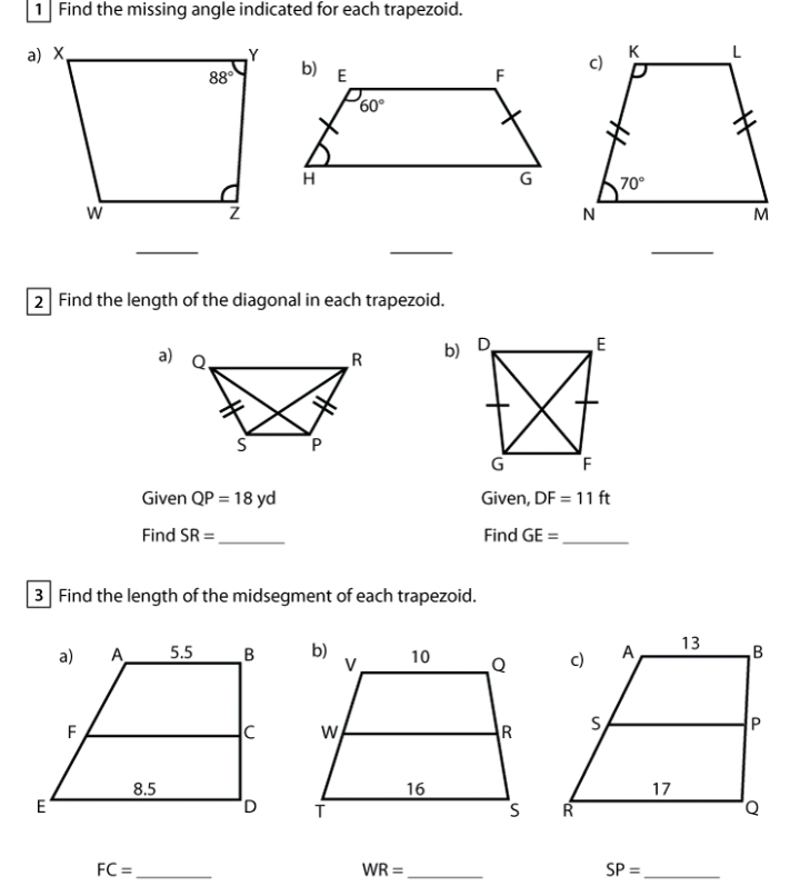 Find the missing angle indicated for each trapezoid.
_
_
_
2 Find the length of the diagonal in each trapezoid.
a) b)
Given QP=18yd Given, DF=11ft
Find SR= _Find GE= _
3 Find the length of the midsegment of each trapezoid.

FC= _
WR= _
SP= _