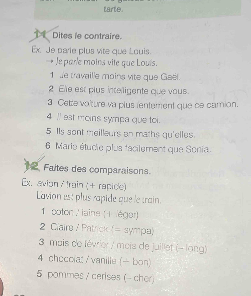 tarte. 
1 Dites le contraire. 
Ex. Je parle plus vite que Louis. 
Je parle moins vite que Louis. 
1 Je travaille moins vite que Gaël. 
2 Elle est plus intelligente que vous. 
3 Cette voiture va plus lentement que ce camion. 
4 ll est moins sympa que toi. 
5 Ils sont meilleurs en maths qu'elles. 
6 Marie étudie plus facilement que Sonia. 
1 Faites des comparaisons. 
Ex. avion / train (+ rapide) 
Lavion est plus rapide que le train. 
1 coton / laine (+ léger) 
2 Claire / Patrick (= sympa) 
3 mois de février / mois de juillet (- long) 
4 chocolat / vanille (+ bon) 
5 pommes / cerises (- cher)