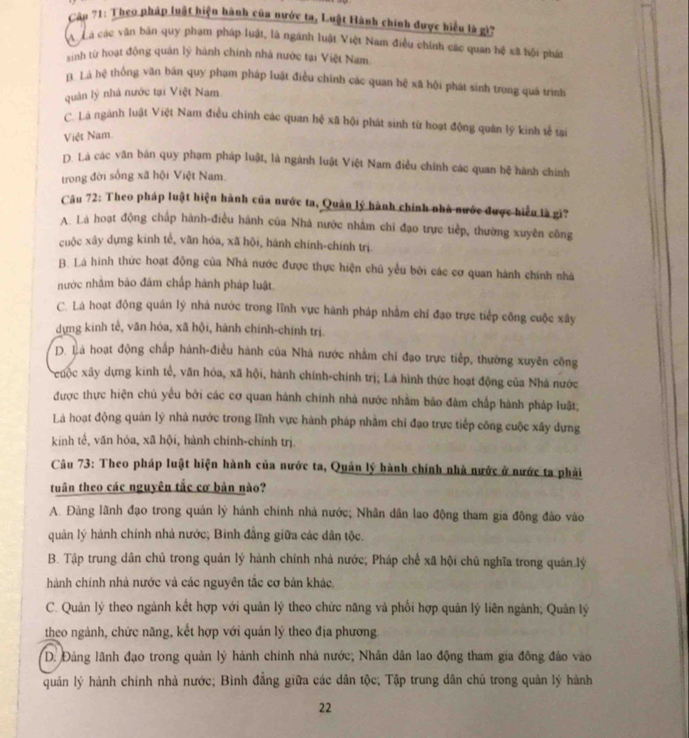 Cập 71: Theo pháp luật hiện hành của nước ta, Luật Hành chính được biểu là gi'
A Cà các văn bản quy phạm pháp luật, là ngành luật Việt Nam điều chính các quan hệ xã hội phát
sinh từ hoạt động quản lý hành chính nhà nước tại Việt Nam.
B. Là hệ thống văn bản quy phạm pháp luật điều chính các quan hệ xã hội phát sinh trong quá trình
quản lý nhà nước tại Việt Nam
C. Là ngành luật Việt Nam điều chính các quan hệ xã hội phát sinh từ hoạt động quân lý kinh tễ tại
Việt Nam
D. Là các văn bản quy phạm pháp luật, là ngành luật Việt Nam điều chính các quan hệ hành chính
trong đời sống xã hội Việt Nam.
Câu 72: Theo pháp luật hiện hành của nước ta, Quản lý hành chính nhà nước được hiểu là gi?
A. Là hoạt động chấp hành-điều hánh của Nhà nước nhằm chi đạo trực tiếp, thường xuyên công
cuộc xây dựng kinh tế, văn hóa, xã hội, hánh chính-chính trị.
B. Là hình thức hoạt động của Nhà nước được thực hiện chủ yểu bởi các cơ quan hành chính nhà
nước nhằm bảo đâm chấp hành pháp luật.
C. Là hoạt động quân lý nhà nước trong lĩnh vực hành pháp nhằm chỉ đạo trực tiếp công cuộc xây
dựng kinh tế, văn hóa, xã hội, hành chính-chính trị.
D. Là hoạt động chấp hành-điều hành của Nhà nước nhằm chỉ đạo trực tiếp, thường xuyên công
xcuộc xây dựng kính tế, văn hóa, xã hội, hành chính-chính trị; Là hình thức hoạt động của Nhà nước
được thực hiện chủ yếu bởi các cơ quan hành chính nhà nước nhằm bảo đảm chấp hành pháp luật;
Là hoạt động quản lý nhà nước trong lĩnh vực hành pháp nhằm chỉ đạo trực tiếp công cuộc xây dựng
kinh tế, văn hóa, xã hội, hành chính-chính trị.
Câu 73: Theo pháp luật hiện hành của nước ta, Quản lý hành chính nhà nước ở nước ta phải
tuân theo các nguyên tắc cơ bản nào?
A. Đàng lãnh đạo trong quản lý hành chính nhà nước; Nhân dân lao động tham gia đông đảo vào
quản lý hành chính nhà nước; Bình đẳng giữa các dân tộc.
B. Tập trung dân chủ trong quản lý hành chính nhà nước, Pháp chế xã hội chủ nghĩa trong quân lý
hành chính nhà nước và các nguyên tắc cơ bản khác.
C. Quản lý theo ngành kết hợp với quản lý theo chức năng và phối hợp quản lý liên ngành; Quản lý
theo ngành, chức năng, kết hợp với quản lý theo địa phương.
D. Đảng lãnh đạo trong quân lý hành chính nhà nước; Nhân dân lao động tham gia đông đảo vào
quản lý hành chính nhà nước; Bình đẳng giữa các dân tộc; Tập trung dân chủ trong quản lý hành
22