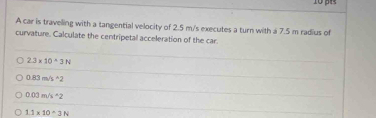 A car is traveling with a tangential velocity of 2.5 m/s executes a turn with a 7.5 m radius of
curvature. Calculate the centripetal acceleration of the car.
2.3* 10^(wedge)3N
0.83m/s^(wedge)2
0.03m/s^(wedge)2
1.1* 10^(wedge)3N