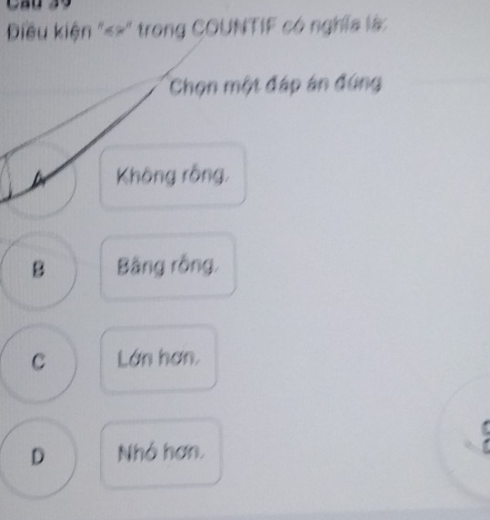 Cầu 39
iêu kiện "«>" trong COUNTIF có nghĩa là:
Chọn một đáp án đứng
Không rồng,
B Bằng rồng,
C Lớn hơn.
D Nhó hơn.