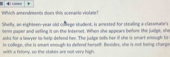 θListen
Which amendments does this scenario violate?
Shelly, an eighteen-year old college student, is arrested for stealing a classmate's
term paper and selling it on the Internet. When she appears before the judge, she
asks for a lawyer to help defend her. The judge tells her if she is smart enough to
in college, she is smart enough to defend herself. Besides, she is not being charge
with a felony, so the stakes are not very high.