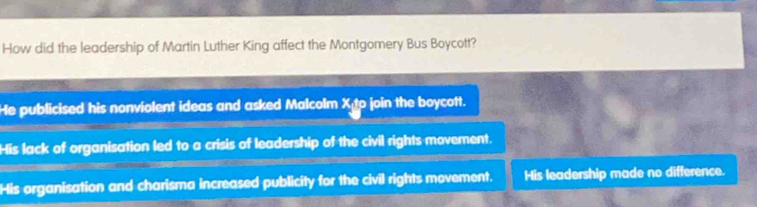 How did the leadership of Martin Luther King affect the Montgomery Bus Boycott?
He publicised his nonviolent ideas and asked Malcolm X o join the boycott.
His lack of organisation led to a crisis of leadership of the civil rights movement.
His organisation and charisma increased publicity for the civil rights movement. His leadership made no difference.