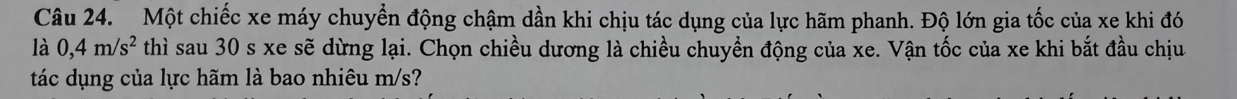 Một chiếc xe máy chuyển động chậm dần khi chịu tác dụng của lực hãm phanh. Độ lớn gia tốc của xe khi đó 
là 0,4m/s^2 thì sau 30 s xe sẽ dừng lại. Chọn chiều dương là chiều chuyển động của xe. Vận tốc của xe khi bắt đầu chịu 
tác dụng của lực hãm là bao nhiêu m/s?