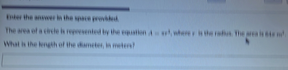 Enter the answer in the space provided. 
The area of a circle is represented by the equation A=π r^3 , where k is the radius. The area is 64 # 
What is the length of the diameter, in meters?