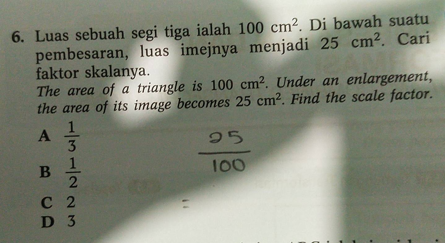 Luas sebuah segi tiga ialah 100cm^2. Di bawah suatu
pembesaran, luas imejnya menjadi 25cm^2. Cari
faktor skalanya.
The area of a triangle is 100cm^2. Under an enlargement,
the area of its image becomes 25cm^2. Find the scale factor.
A  1/3 
B  1/2 
C 2
D 3