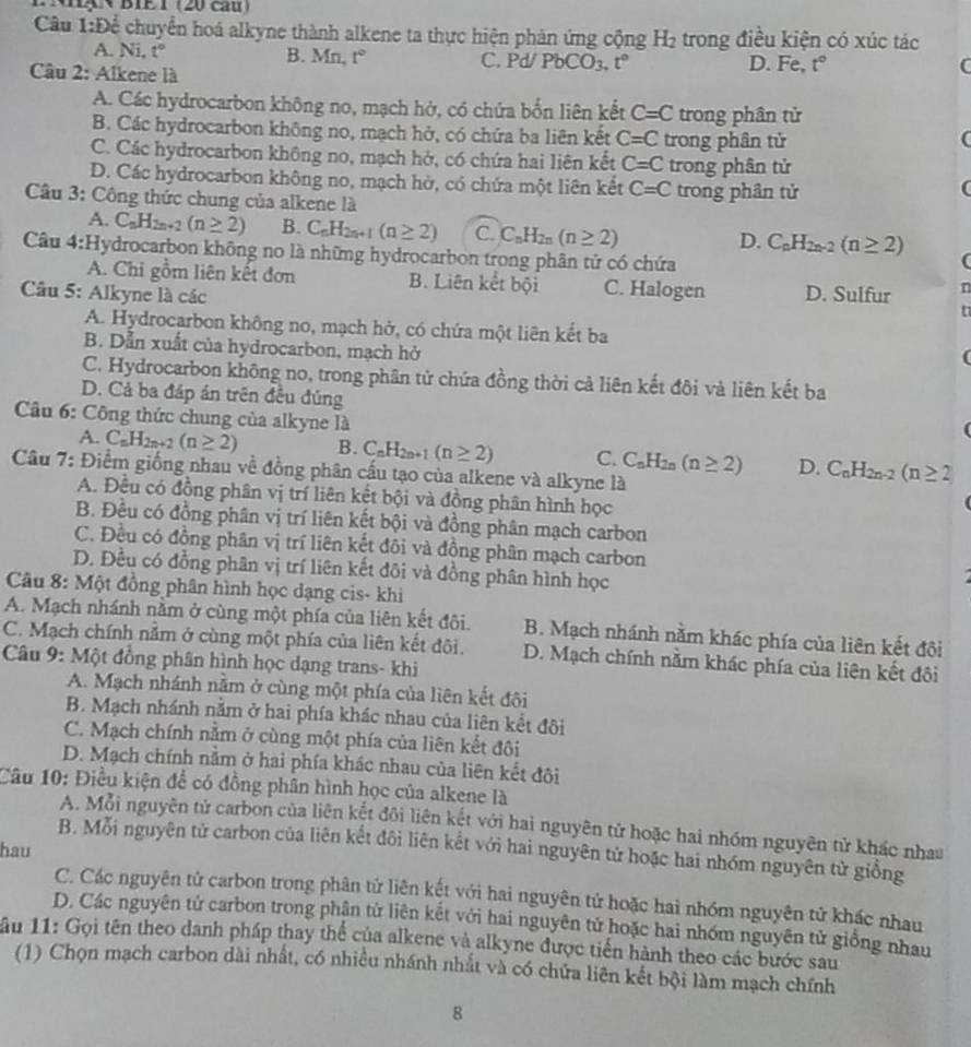 Nx× BIE T (20 cầu)
Câu 1:D cể chuyển hoá alkyne thành alkene ta thực hiện phản ứng cộng H_2 trong điều kiện có xúc tác
A. Ni, t° B. Mn, t° C. Pd/ PbCO_3,t° D. Fe, t°
Câu 2: Alkene là
C
A. Các hydrocarbon không no, mạch hở, có chứa bốn liên kết C=C trong phân tử
B. Các hydrocarbon không no, mạch hở, có chứa ba liên kết C=C trong phân tử
C. Các hydrocarbon không no, mạch hở, có chứa hai liên kết C=C trong phân tử
D. Các hydrocarbon không no, mạch hở, có chứa một liên kết C=C trong phân tử
Câu 3: Công thức chung của alkene là
A. C_nH_2n+2(n≥ 2) B. C_nH_2n+1(n≥ 2) C. C_nH_2n(n≥ 2)
D. C_nH_2n-2(n≥ 2) (
Câu 4:H ydrocarbon không no là những hydrocarbon trong phân tử có chứa
A. Chi gồm liên kết đơn B. Liên kết bội C. Halogen
Câu 5: Alkyne là các D. Sulfur n
A. Hydrocarbon không no, mạch hở, có chứa một liên kết ba
B. Dẫn xuất của hydrocarbon, mạch hở
C. Hydrocarbon không no, trong phân tử chứa đồng thời cả liên kết đôi và liên kết ba
D. Cả ba đáp án trên đều đúng
Câu 6: Công thức chung của alkyne là
A. C_nH_2n+2(n≥ 2) B. C_nH_2n+1(n≥ 2) C. C_nH_2n(n≥ 2) D. C_nH_2n-2(n≥ 2
Cầu 7: Điểm giống nhau về đồng phân cấu tạo của alkene và alkyne là
A. Đều có đồng phân vị trí liên kết bội và đồng phân hình học
B. Đều có đồng phân vị trí liên kết bội và đồng phân mạch carbon
C. Đều có đồng phân vị trí liên kết đôi và đồng phân mạch carbon
D. Đều có đồng phân vị trí liên kết đôi và đồng phân hình học
Câu 8: Một đồng phân hình học dạng cis- khi
A. Mạch nhánh nằm ở cùng một phía của liên kết đôi. B. Mạch nhánh nằm khác phía của liên kết đôi
C. Mạch chính nằm ở cùng một phía của liên kết đôi. D. Mạch chính nằm khác phía của liên kết đôi
Câu 9: Một đồng phân hình học dạng trans- khi
A. Mạch nhánh nằm ở cùng một phía của liên kết đôi
B. Mạch nhánh nằm ở hai phía khác nhau của liên kết đôi
C. Mạch chính nằm ở cùng một phía của liên kết đôi
D. Mạch chính nằm ở hai phía khác nhau của liên kết đôi
Câu 10: Điều kiện để có đồng phân hình học của alkene là
A. Mỗi nguyên tử carbon của liên kết đôi liên kết với hai nguyên tử hoặc hai nhóm nguyên tử khác nhau
B. Mỗi nguyên tử carbon của liên kết đôi liên kết với hai nguyên tử hoặc hai nhóm nguyên tử giồng
hau
C. Các nguyên tử carbon trong phân tử liên kết với hai nguyên tử hoặc hai nhóm nguyên tử khác nhau
D. Các nguyên tử carbon trong phận từ liên kết với hai nguyên tử hoặc hai nhóm nguyên tử giống nhau
Sầu 11: Gọi tên theo danh pháp thay thể của alkene và alkyne được tiến hành theo các bước sau
(1) Chọn mạch carbon dài nhất, có nhiều nhánh nhất và có chứa liên kết bội làm mạch chính
8