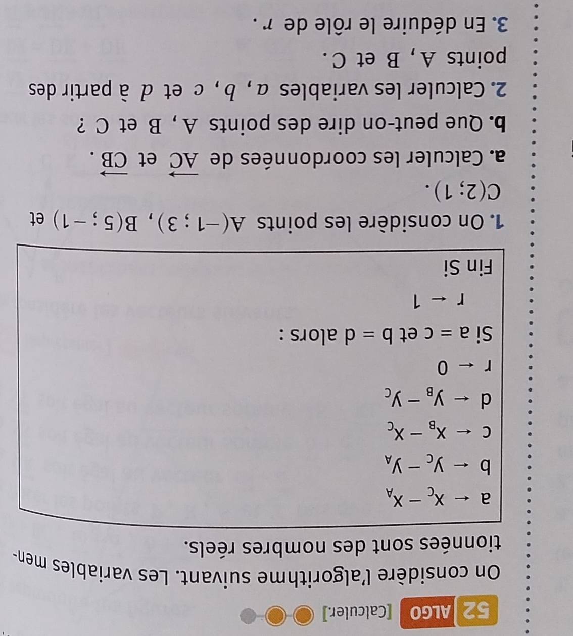 ALGO [Calculer.] 
On considère l'algorithme suivant. Les variables men- 
tionnées sont des nombres réels.
a
b
c
d
rarrow 0
Si a=c et b=d alors :
rarrow 1
Fin Si 
1. On considère les points A(-1;3), B(5;-1) et
C(2;1). 
a. Calculer les coordonnées de vector AC et vector CB. 
b. Que peut-on dire des points A , B et C ? 
2. Calculer les variables α, b , c et à à partir des 
points A , B et C. 
3. En déduire le rôle de r.