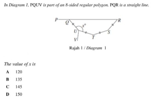 In Diagram 1, PQUV is part of an 8-sided regular polygon. PQR is a straight line.
Rajah 1 / Diagram 1
The value of x is
A 120
B 135
C 145
D 150