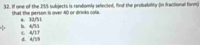 If one of the 255 subjects is randomly selected, find the probability (in fractional form)
that the person is over 40 or drinks cola.
a. 32/51
b. 4/51
c. 4/17
d. 4/19