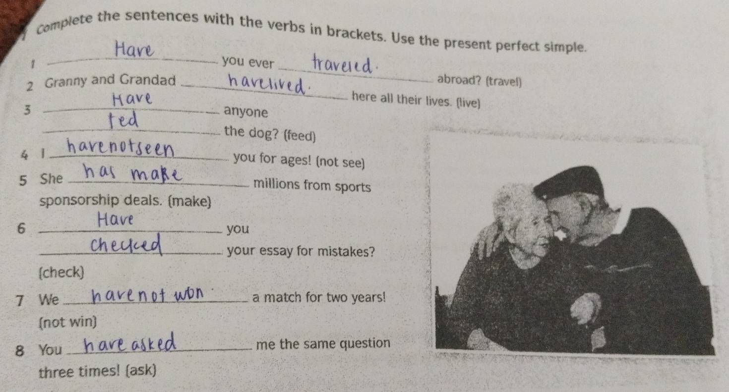 Complete the sentences with the verbs in brackets. Use the present perfect simple. 
_ 
_ 
1 you ever 
2 Granny and Grandad _hav abroad? (travel) 
here all their lives. (live) 
3 _anyone 
_the dog? (feed) 
4 1_ 
you for ages! (not see) 
5 She_ 
millions from sports 
sponsorship deals. (make) 
6 _you 
_your essay for mistakes? 
(check) 
7 We _a match for two years! 
(not win) 
8 You _me the same question 
three times! (ask)