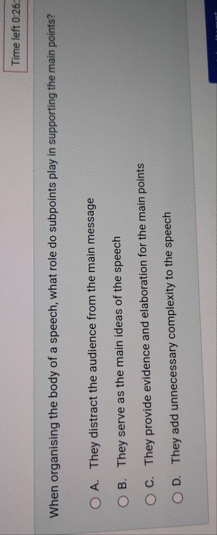 Time left 0:26: 
When organising the body of a speech, what role do subpoints play in supporting the main points?
A. They distract the audience from the main message
B. They serve as the main ideas of the speech
C. They provide evidence and elaboration for the main points
D. They add unnecessary complexity to the speech