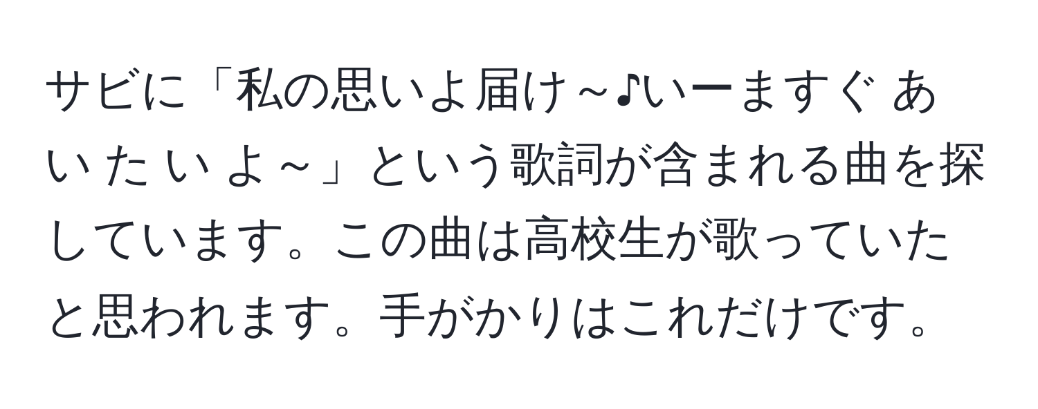 サビに「私の思いよ届け～♪いーますぐ あ い た い よ～」という歌詞が含まれる曲を探しています。この曲は高校生が歌っていたと思われます。手がかりはこれだけです。