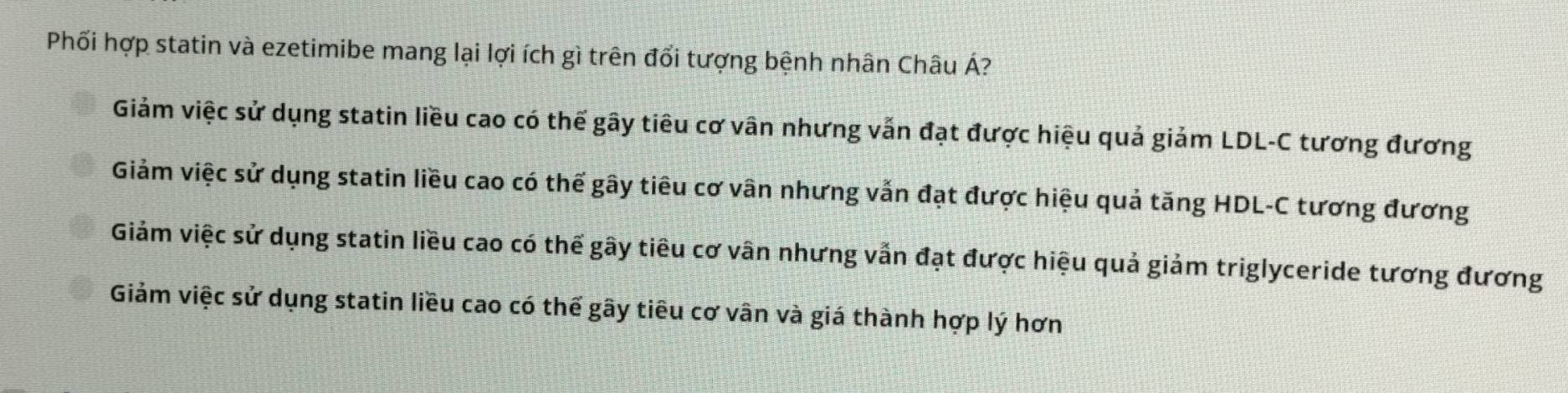Phối hợp statin và ezetimibe mang lại lợi ích gì trên đổi tượng bệnh nhân Châu Á?
Giảm việc sử dụng statin liều cao có thế gây tiêu cơ vân nhưng vẫn đạt được hiệu quả giảm LDL-C tương đương
Giảm việc sử dụng statin liều cao có thế gây tiêu cơ vân nhưng vẫn đạt được hiệu quả tăng HDL-C tương đương
Giảm việc sử dụng statin liều cao có thế gây tiêu cơ vân nhưng vẫn đạt được hiệu quả giảm triglyceride tương đương
Giảm việc sử dụng statin liều cao có thế gây tiêu cơ vân và giá thành hợp lý hơn