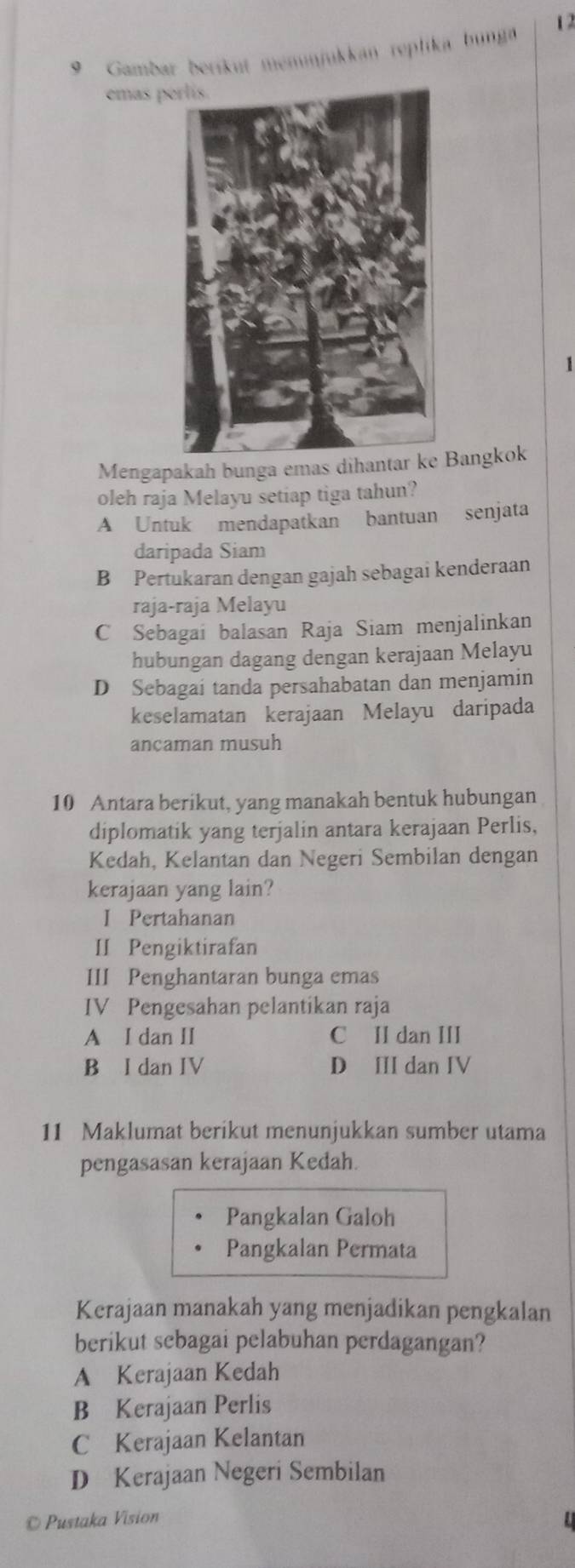 1 2
9 Gambar beríkut memmjukkan replika bunga
emas p
1
Mengapakah bunga emas dihantar ke Bangkok
oleh raja Melayu setiap tiga tahun?
A Untuk mendapatkan bantuan senjata
daripada Siam
B Pertukaran dengan gajah sebagai kenderaan
raja-raja Melayu
C Sebagai balasan Raja Siam menjalinkan
hubungan dagang dengan kerajaan Melayu
D Sebagai tanda persahabatan dan menjamin
keselamatan kerajaan Melayu daripada
ancaman musuh
10 Antara berikut, yang manakah bentuk hubungan
diplomatik yang terjalin antara kerajaan Perlis,
Kedah, Kelantan dan Negeri Sembilan dengan
kerajaan yang lain?
I Pertahanan
II Pengiktirafan
III Penghantaran bunga emas
IV Pengesahan pelantikan raja
A I dan II C II dan III
B I dan IV D II dan IV
11 Maklumat berikut menunjukkan sumber utama
pengasasan kerajaan Kedah.
Pangkalan Galoh
Pangkalan Permata
Kerajaan manakah yang menjadikan pengkalan
berikut sebagai pelabuhan perdagangan?
A Kerajaan Kedah
B Kerajaan Perlis
C Kerajaan Kelantan
D Kerajaan Negeri Sembilan
© Pustaka Vision