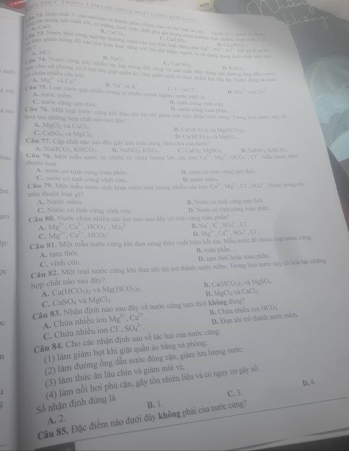 mên thức trọng tâm chương 6, đại cương kim loại
cầu 72. Hợp chất Y của calcium là thành phần chính của vỏ các loại ốc, sò,... Ngoài ra Y được sử dụng
A. CaO,
ộng rãi trong sản xuất vôi, xỉ mãng, thuỷ tỉnh, chất phụ gia trong công nghiệp thực phẩm. Hợp chất Y là
B. CaCO_3 C. Ca(OH)₂
cầu 73. Nước thái công nghiệp thường chứa các ion kim loại nặng như D. Ca₃(PO₄)₂
là làm giám nồng độ các ion kim loại nặng với chi phi thấp, người ta Hg^(2+),Pb^(2+),Fe^(3+) D Kirli8abc
4ay ?
A. HCl.
lịch chất nào sau
B. NaCl. C. Ca(OH)₂. D. K₂SO₄.
Câu 74. Nước cứng gây nhiều tác hại trong đời sống và sản xuất như đóng cặn đường ống dẫn nước,
nuôi
âm cho xà phòng có ít bọt khi giặt quần áo, làm giảm mùi vị thực phẩm khi nấu ăn. Nước cứng là nước
tó chứa nhiều các ion
A. Mg^(2+) sqrt(a) Ca^(2+) B. Na^+ và K^+ C. V à CF . D. SO_4^((2-)vaCO_3^(2-)
á vôi câu 75. Loại nước gặp nhiều trong tự nhiên (nước ngằm, nước mặt) là
A. nước mềm. B. nước cứng vĩnh cứu.
C. nước cứng tạm thời. D. nước cứng toàn phần
á trở Câu 76. Một loại nước cứng khi đun sôi thi chi giảm bớt một phần tính cứng. Trong loại nước này có
hoà tan những hợp chất nào sau đây?
A. MgCl_2) và CaCl_2. B. Ca(HCO_3)_2 2 và Mg(HCO3)2.
C. CaSO_4 và MgCl_2. D. Cà(HCO₃)2 và MgSO₄.
Câu 77. Cặp chất nào sau đây gây nên tính cứng vĩnh cửu của nước?
A. N aHCO_3,KHCO_3. B. NaNO_3,KNO_3. C. CaCl_2,MgSO_4 D. NaNO₄. KHCO₃.
bức  Câu 78. Một mẫu nước tự nhiên có chứa lượng lớn các ion: Ca^(2+),Mg^(2+),HCO_3^(- C1 Mẫu nước trên
thuộc loại
A. nước có tính cứng toàn phần. B. nước có tính cứng tạm thời.
C. nước có tính cứng vĩnh cửu. D. nước mêm.
Câu 79. Một mẫu nước sinh hoạt chứa một lượng nhiều các ion: Ca^2+),Mg^(2+),Cl^-,SO_4^((2-). Nước trong cốc
m. trên thuộc loại gi?
A. Nước mềm, B. Nước có tính cứng tạm thời.
C. Nước có tính cứng vĩnh cửu. D. Nước có tính cứng toàn phần,
am Câu 80. Nước chứa nhiều các ion nào sau đây có tính cứng toàn phần?
A. Mg^2+),Ca^(2+),HCO_3^(-,SO_4^(2-).
B. Na^+),K^+,SO_4^((2-),Cl^-).
C. Mg^(2+),Ca^(2+),HCO_3^(-.
D. Mg^2+),Ca^(2+),SO_4^((2-),Cl^-).
p: Câu 81. Một mẫu nước cứng khi đun nóng thấy xuất hiện kết tủa. Mẫu nước đó thuộc loại nước cứng
A. tạm thời.
B. toàn phần.
C. vĩnh cửu. D. tạm thời hoặc toàn phần.
C Câu 82. Một loại nước cứng khi đun sôi thì trở thành nước mềm. Trong loại nước này có hoà tan những
hợp chất nào sau đây? MgSO_4
B. Ca(HCO_3)_2 và
A. Ca(HCO_3) 2 và Mg(HCO_3)_2.
D. MgCl_2 vaCaCl_2.
C. CaSO_4 và MgCl_2.
Câu 83. Nhận định nào sau đây về nước cứng tạm thời không đúng?
c
A. Chứa nhiều ion Mg^(2+),Ca^(2+). B. Chứa nhiều ion HCO_3^-
C. Chứa nhiều ion Cl . SO_4^(2-). D. Đun sôi trở thành nước mềm.
Câu 84. Cho các nhận định sau về tác hại của nước cứng:
n
(1) làm giảm bọt khi giặt quần áo bằng xà phòng;
(2) làm đường ống dẫn nước đóng cặn, giảm lưu lượng nước;
(3) làm thức ăn lâu chín và giảm mùi vị;
I
(4) làm nổi hơi phủ cặn, gây tốn nhiên liệu và có nguy cơ gây nỗ.
D. 4.
Số nhận định đúng là
C.3.
B. 1.
Câu 85. Đặc điểm nào dưới đây không phải của nước cứng?
A. 2.
_