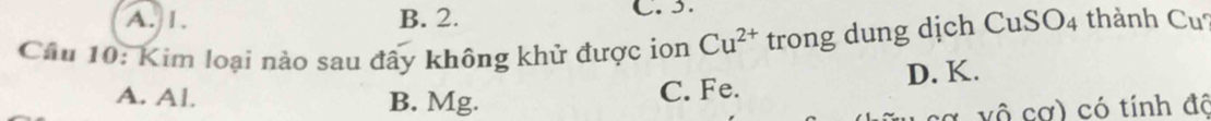 A. 1. B. 2. C. 3.
Câu 10: Kim loại nào sau đây không khử được ion Cu^(2+) trong dung dịch CuSO4 thành Cu?
A. Al. B. Mg.
C. Fe. D. K.
vô cơ) có tính đô