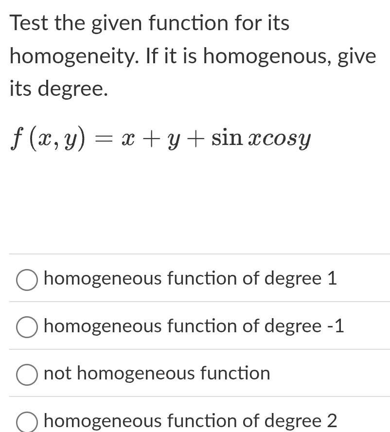 Test the given function for its
homogeneity. If it is homogenous, give
its degree.
f(x,y)=x+y+sin xcos y
homogeneous function of degree 1
homogeneous function of degree -1
not homogeneous function
homogeneous function of degree 2