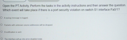 Open the PT Activity. Perform the tasks in the activity instructions and then answer the question.
Which event will take place if there is a port security violation on switch S1 interface Fa0/1?
A syslog message is logged.
Packets with unknowm source addresses will be dropped.
A notification is ss!
The interlace will go into eror-disabled stare