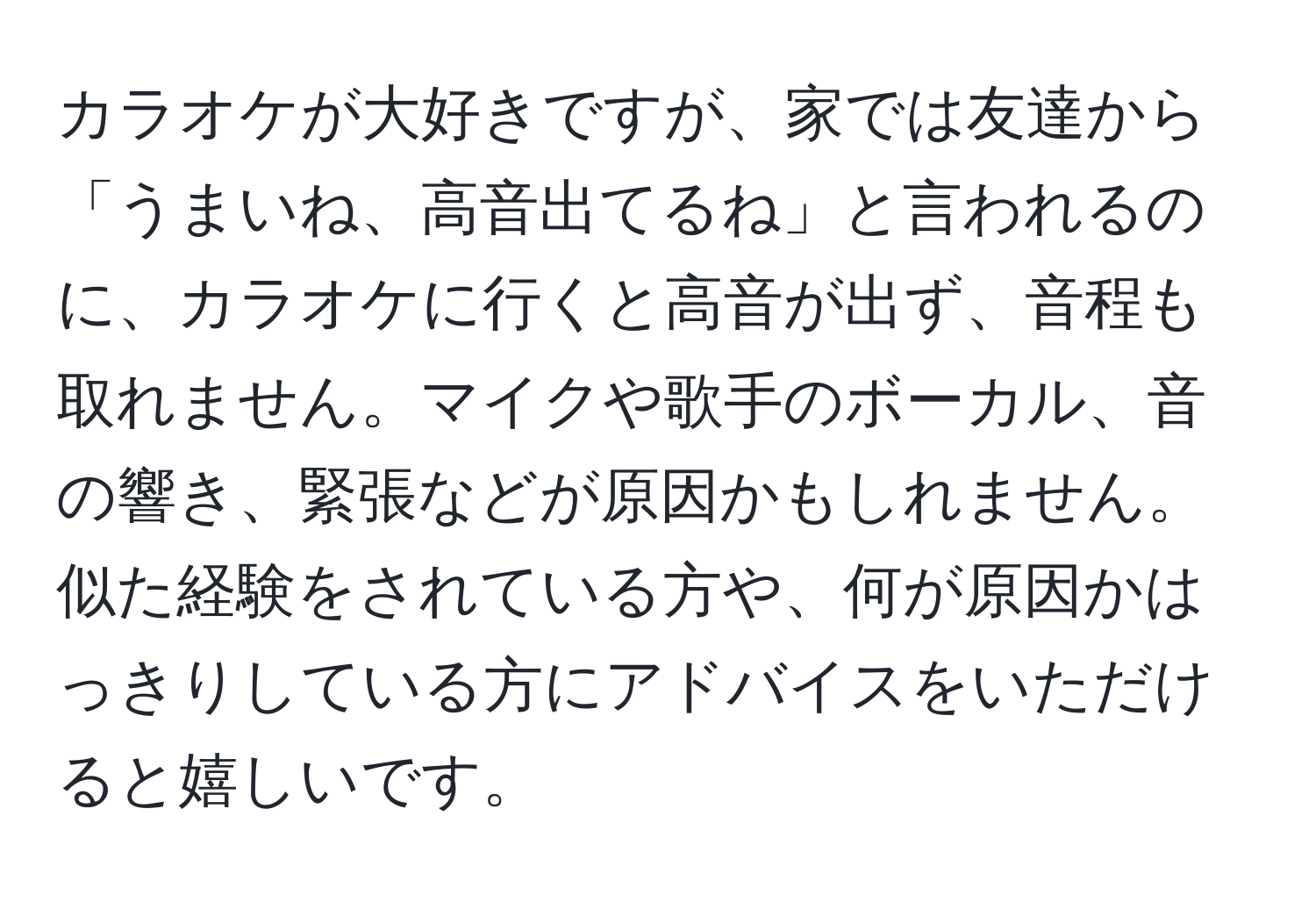 カラオケが大好きですが、家では友達から「うまいね、高音出てるね」と言われるのに、カラオケに行くと高音が出ず、音程も取れません。マイクや歌手のボーカル、音の響き、緊張などが原因かもしれません。似た経験をされている方や、何が原因かはっきりしている方にアドバイスをいただけると嬉しいです。