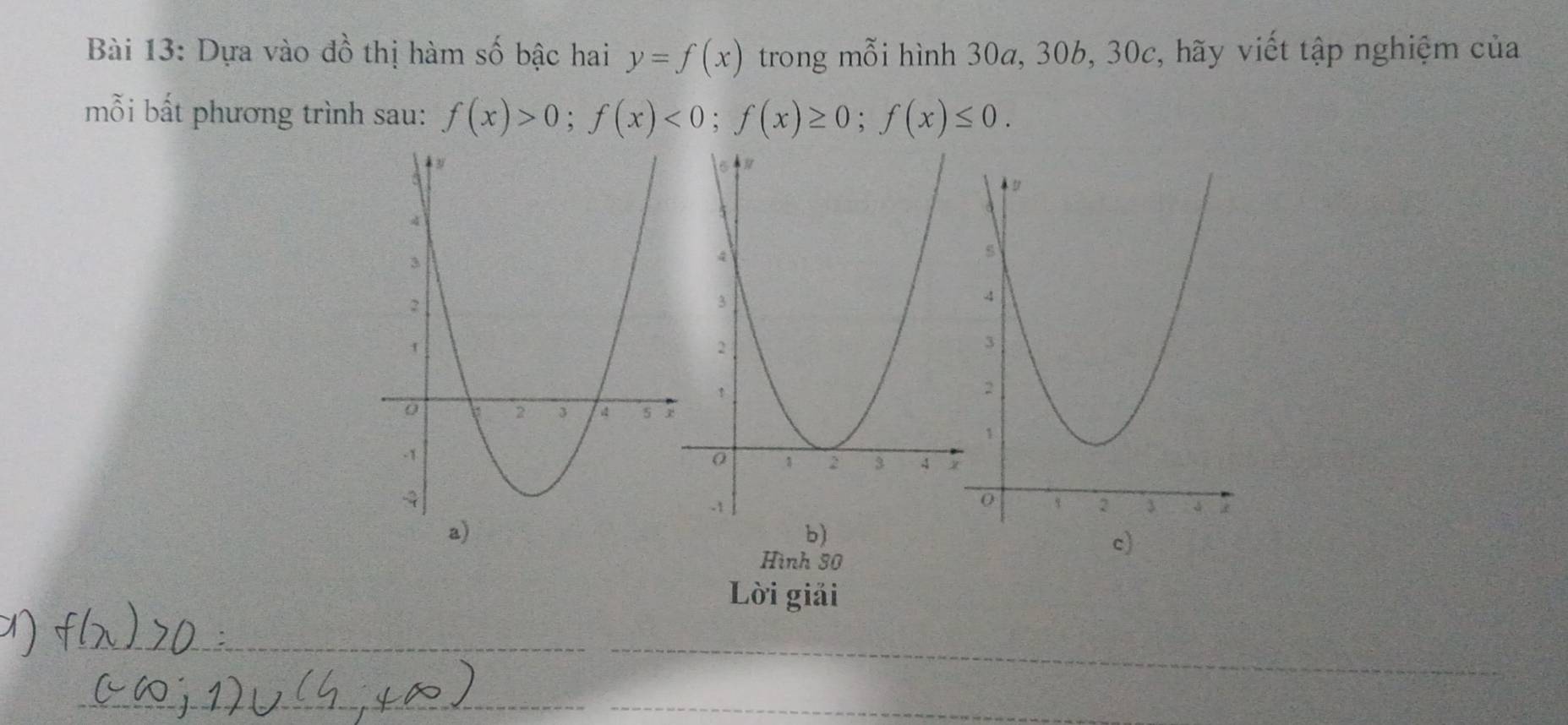 Dựa vào đồ thị hàm số bậc hai y=f(x) trong mỗi hình 30a, 30b, 30c, hãy viết tập nghiệm của 
mỗi bất phương trình sau: f(x)>0; f(x)<0</tex>; f(x)≥ 0; f(x)≤ 0. 
a) 
c) 
Hình 30 
Lời giải 
_ 
_ 
_