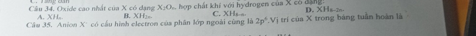 rang oan
Câu 34. Oxide cao nhất của X có dạng X_2O_n hợp chất khí với hydrogen của X có dạng:
D XH_8-2n.
A. XH_n.
B. XH_2n.
C. XH_8-n. 
Câu 35. Anion X* có cấu hình electron của phân lớp ngoài cùng là 2p^6.Vi trí của X trong bảng tuần hoàn là