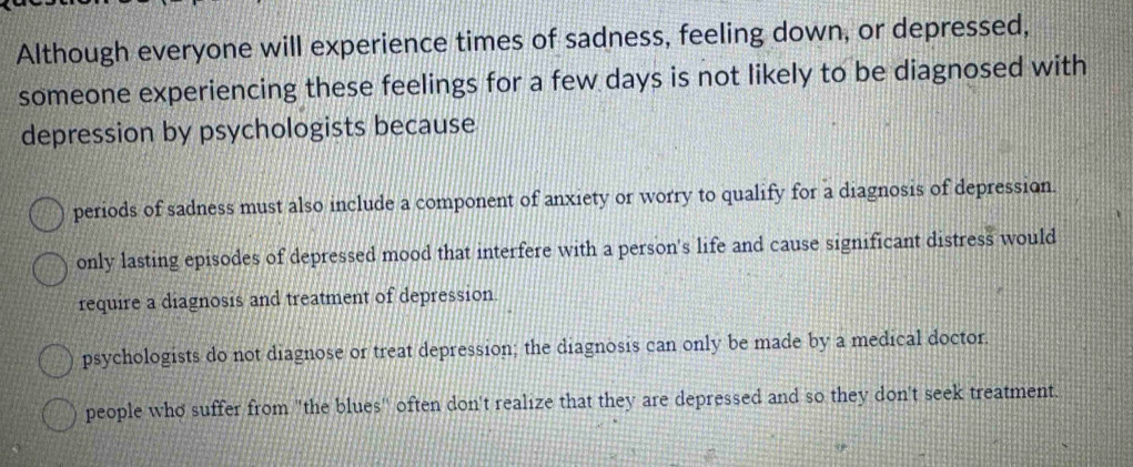 Although everyone will experience times of sadness, feeling down, or depressed,
someone experiencing these feelings for a few days is not likely to be diagnosed with
depression by psychologists because
periods of sadness must also include a component of anxiety or worry to qualify for a diagnosis of depression.
only lasting episodes of depressed mood that interfere with a person's life and cause significant distress would
require a diagnosis and treatment of depression.
psychologists do not diagnose or treat depression; the diagnosis can only be made by a medical doctor.
people who suffer from "the blues" often don't realize that they are depressed and so they don't seek treatment.