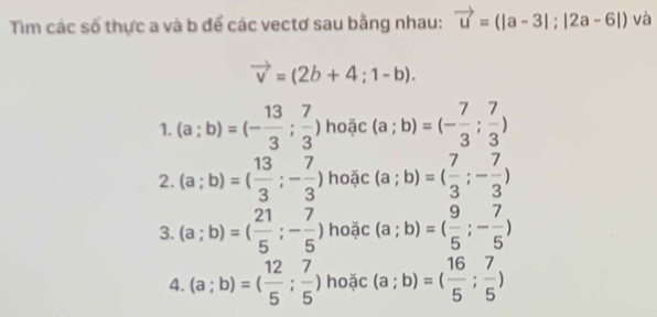 Tim các số thực a và b để các vectơ sau bằng nhau: vector u=(|a-3|;|2a-6|) và
vector v=(2b+4;1-b). 
1. (a;b)=(- 13/3 ; 7/3 ) hoặc (a;b)=(- 7/3 ; 7/3 )
2. (a;b)=( 13/3 ;- 7/3 ) hoặc (a;b)=( 7/3 ;- 7/3 )
3. (a;b)=( 21/5 ;- 7/5 ) hoặc (a;b)=( 9/5 ;- 7/5 )
4. (a;b)=( 12/5 ; 7/5 ) hoặc (a;b)=( 16/5 ; 7/5 )