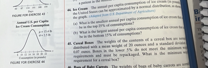 a patient in the b o le 
FIGURE FOR EXERCISE 44. Ice Cream The annual per capita consumption of ice cream (in pous
the United States can be approximated by a normal distribution, as show
the graph. (Adapted from U.S. Department of Agriculture)
B
(a) What is the smallest annual per capita consumption of ice cream tha ir
be in the top 25% of consumptions?
(b) What is the largest annual per capita consumption of ice cream that Th
be in the bottom 15% of consumptions?
m
45. Cereal Boxes The weights of the contents of a cereal box are norm of
distributed with a mean weight of 20 ounces and a standard deviation
(t
0.07 ounce. Boxes in the lower 5% do not meet the minimum w
requirements and must be repackaged. What is the minimum we
requirement for a cereal box?
4. Bars of Baby Carrots The weights of bags of baby carrots are norm