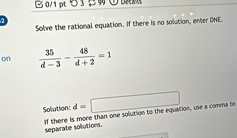 つ 3 99 Details 
2 
Solve the rational equation. If there is no solution, enter DNE. 
on  35/d-3 - 48/d+2 =1
Solution: d=□
If there is more than one solution to the equation, use a comma to 
separate solutions.