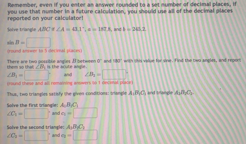 Remember, even if you enter an answer rounded to a set number of decimal places, if 
you use that number in a future calculation, you should use all of the decimal places 
reported on your calculator! 
Solve triangle ABCif∠ A=43.1°, a=187.8 , and b=245.2.
sin B=□
(round answer to 5 decimal places) 
There are two possible angles B between 0° and 180° with this value for sine. Find the two angles, and repor 
them so that ∠ B_1 is the acute angle.
∠ B_1=□° and ∠ B_2=□°
(round these and all remaining answers to 1 decimal place) 
Thus, two triangles satisfy the given conditions: triangle A_1B_1C_1 and triangle A_2B_2C_2. 
Solve the first triangle: A_1B_1C_1
∠ C_1=□° and c_1=□
Solve the second triangle: A_2B_2C_2
∠ C_2=□° and c_2=□