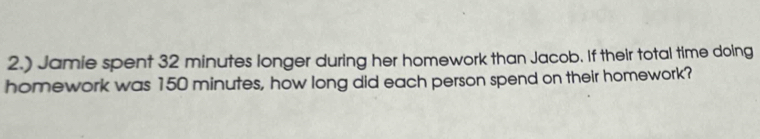 2.) Jamie spent 32 minutes longer during her homework than Jacob. If their total time doing 
homework was 150 minutes, how long did each person spend on their homework?