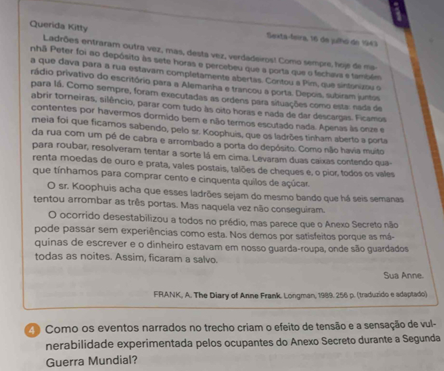 Querida Kitty
Sexta-feira, 16 de julhó de 1943
Ladrões entraram outra vez, mas, desta vez, verdadeiros! Como sempre, hoje de ma-
nhã Peter foi ao depósito às sete horas e percebeu que a porta que o fechava e também
a que dava para a rua estavam completamente abertas. Contou a Pim, que sintonizou o
rádio privativo do escritório para a Alemanha e trancou a porta. Depois, subiram juntos
para lá. Como sempre, foram executadas as ordens para situações como esta: nada de
abrir torneiras, silêncio, parar com tudo às oito horas e nada de dar descargas. Ficamos
contentes por havermos dormido bem e não termos escutado nada. Apenas às onze e
meia foi que ficamos sabendo, pelo sr. Koophuis, que os ladrões tinham aberto a porta
da rua com um pé de cabra e arrombado a porta do depósito. Como não havia muito
para roubar, resolveram tentar a sorte lá em cima. Levaram duas caíxas contendo qua-
renta moedas de ouro e prata, vales postais, talões de cheques e, o pior, todos os vales
que tínhamos para comprar cento e cinquenta quilos de açúcar.
O sr. Koophuis acha que esses ladrões sejam do mesmo bando que há seis semanas
tentou arrombar as três portas. Mas naquela vez não conseguiram.
O ocorrido desestabilizou a todos no prédio, mas parece que o Anexo Secreto não
pode passar sem experiências como esta. Nos demos por satisfeitos porque as má-
quinas de escrever e o dinheiro estavam em nosso guarda-roupa, onde são guardados
todas as noites. Assim, ficaram a salvo.
Sua Anne.
FRANK, A. The Diary of Anne Frank. Longman, 1989. 256 p. (traduzido e adaptado)
40 Como os eventos narrados no trecho criam o efeito de tensão e a sensação de vul-
nerabilidade experimentada pelos ocupantes do Anexo Secreto durante a Segunda
Guerra Mundial?