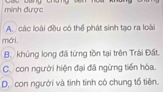 Các bang chun
minh được
A. các loài đều có thể phát sinh tạo ra loài
mới.
B. khủng long đã từng tồn tại trên Trái Đất.
C. con người hiện đại đã ngừng tiến hóa.
D. con người và tinh tinh có chung tổ tiên.