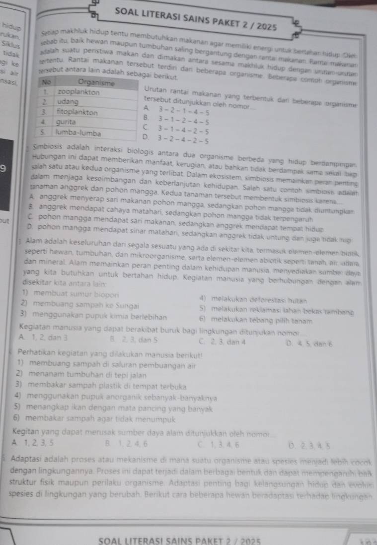 SOAL LITERASI SAINS PAKET 2 / 2025
hidup
rukan
Setap makhluk hidup tentu membutuhkan makanan agar memiliki energi untuk berahan hidup Dieb
Siklus
ebab itu, baik hewan maupun tumbühan saling bergantung dengan rantai makanan. Rantai makanan
tidak
adalah suatu peristiwa makan dan dimakan antara sesama makhlük hidup dengan unnan-urnan
gi ke tersebut antara lain adalahai berikut.
etentu. Rantai makanan tersebut terdin dari beberapa organisme. Beberapa conton organisme
sì air
nsasi
Urutan rantai makanan yang terbentuk dari beberape organisme
tersebut ditunjukkan oleh nomor..... 3-2-1-4-5. 3 - 1 - 2 - 4- 5. 3-1-4-2-5. 3-2-4-2-5
Simbiosis adalah interaksi biologis antara dua organisme berbeda yang hidup berdampingan.
Hubungan ini dapat memberikan manfaat, kerugian, atau bahkan tidak berdampak sama sekal; bap
9 salah satu atau kedua organisme yang terlibat. Dalam ekosistem, simbiosis memainkan peran penting
dalam menjaga keseimbangan dan keberlanjutan kehidupan. Salah satu contoh simbiosis adaläh
tanaman anggrek dan pohon mangga. Kedua tanaman tersebut membentuk simbiosis karena.
A. anggrek menyerap sari makanan pohon mangga, sedangkan pohon mangga tidak diuntungkan
8. anggrek mendapat cahaya matahari, sedangkan pohon mangga tidak terpengaruh
C. pohon mangga mendapat sari makanan, sedangkan anggrek mendapat tempat hidup
out D. pohon mangga mendapat sinar matahari, sedangkan anggrek tidak untung dan juga tidak rugi
3 Alam adalah keseluruhan dari segala sesuatu yang ada di sekitar kita, termasuk elemen-elemen bibtik
seperti hewan, tumbuhan, dan mikroorganisme, serta elemen-elemen abiotik seperti tanah, air, udara
dan mineral. Alam memainkan peran penting dalam kehidupan manusia, menyediakan sumber daye
yang kita butuhkan untuk bertahan hidup. Kegiatan manusia yang berhubungan dengan alam
disekitar kita antara lain:
1) membuat sumur biopori 4) melakukan deforestas: hutan
2) membuang sampah ke Sungai 5) melakukan rekiamasi lahan bekas tambano
3) menggunakan pupuk kimia berlebihan 6) melakukan tebang pilih tanam
Kegiatan manusıa yang dapat berakibat buruk bagi lingkungan ditunjukan nomor
A. 1, 2, dan 3 B. 2. 3. dan 5 C. 2. 3. dan 4 D. 4. 5, dan 6
Perhatikan kegiatan yang dilakukan manusia berikut!
1) membuang sampah di saluran pembuangan air
2) menanam tumbuhan di tepi jalan
3) membakar sampah plastik di tempat terbuka
4) menggunakan pupuk anorganik sebanyak-banyaknya
5) menangkap ikan dengan mata pancing yang banyak
6) membakar sampah agar tidak menumpuk
Kegitan yang dapat merusak sümber daya alam ditunjukkan oleh nomor
A. 1, 2, 3, 5 B. 1, 2, 4, 6 C. 1, 3. 4,6 D. 2, 3, 4, 5
Adaptasi adalah proses atau mekanisme di mana suatu organisme atau spesies menjadi lebih cocok
dengan lingkungannya. Proses ini dapat terjadi dalam berbagai bentuk dan dapat mempengaruhi balk
struktur fisik maupun perilaku organisme. Adaptasi penting bagi kelangsungan hidup dan evolusi
spesies di lingkungan yang berubah. Berikut cara beberapa hewan beradaptasi terhadap lingkungan
Soal lIterasí Sains paket 2 / 2025