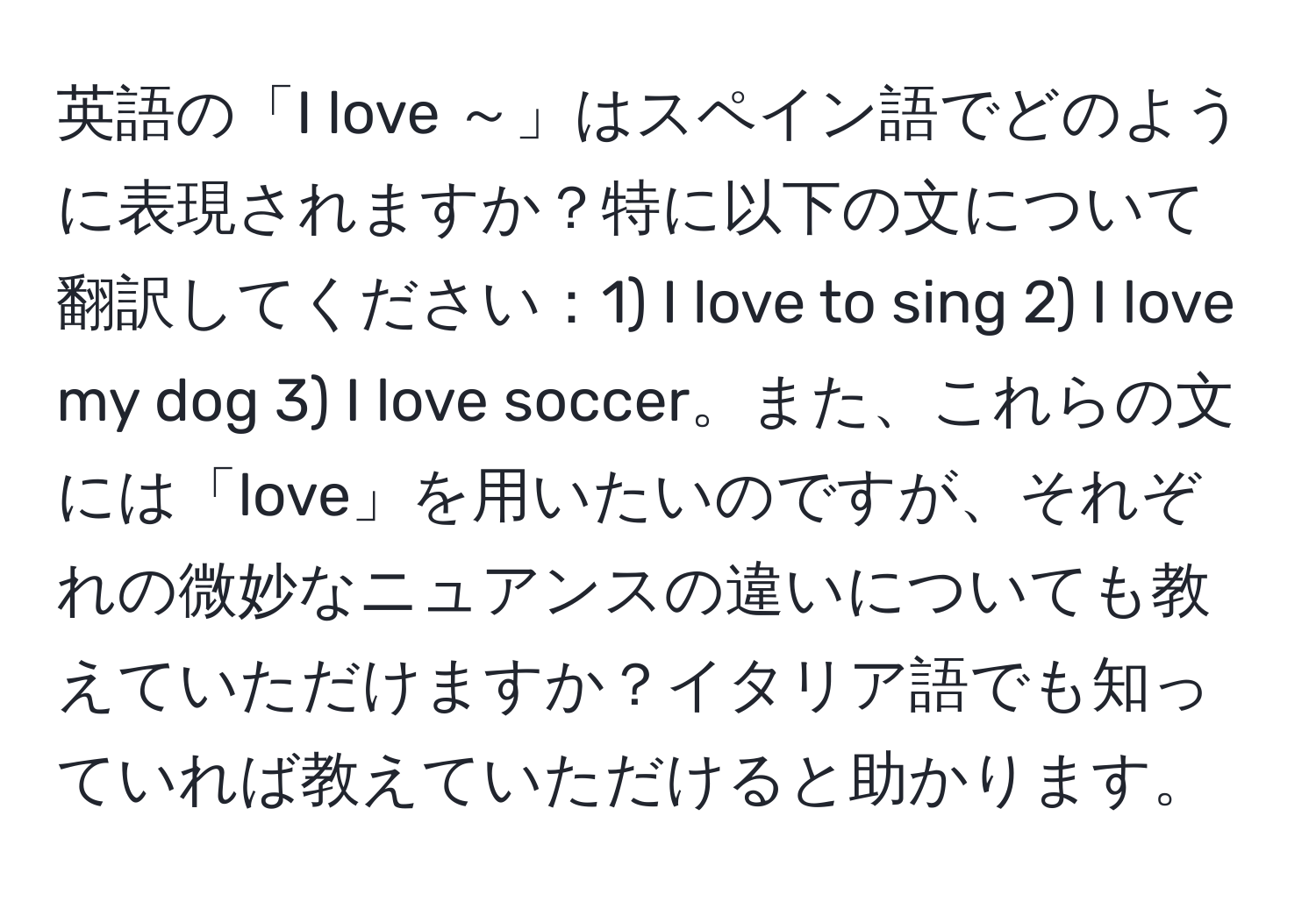 英語の「I love ～」はスペイン語でどのように表現されますか？特に以下の文について翻訳してください：1) I love to sing 2) I love my dog 3) I love soccer。また、これらの文には「love」を用いたいのですが、それぞれの微妙なニュアンスの違いについても教えていただけますか？イタリア語でも知っていれば教えていただけると助かります。