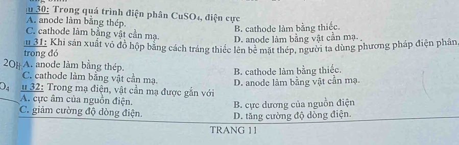 30: Trong quá trình điện phân CuSO4, điện cực
A. anode làm bằng thép.
B. cathode làm bằng thiếc.
C. cathode làm bằng vật cần mạ.
D. anode làm bằng vật cần mạ. 
31: Khi sản xuất vỏ đồ hộp bằng cách tráng thiếc lên bề mặt thép, người ta dùng phương pháp điện phân
trong đó
20H A. anode làm bằng thép.
B. cathode làm bằng thiếc.
C. cathode làm bằng vật cần mạ.
D. anode làm bằng vật cần mạ.
O_4 # 32: Trong mạ điện, vật cần mạ được gắn với
A. cực âm của nguồn điện.
B. cực dương của nguồn điện
C. giảm cường độ dòng điện.
D. tăng cường độ dòng điện.
TRANG 11