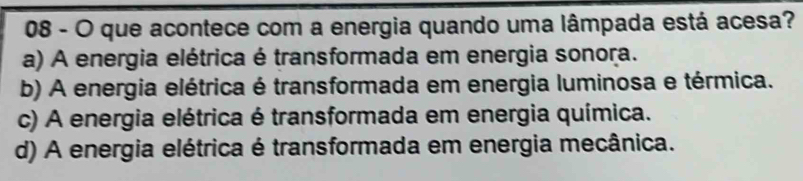 que acontece com a energia quando uma lâmpada está acesa?
a) A energia elétrica é transformada em energia sonora.
b) A energia elétrica é transformada em energia luminosa e térmica.
c) A energia elétrica é transformada em energia química.
d) A energia elétrica é transformada em energia mecânica.