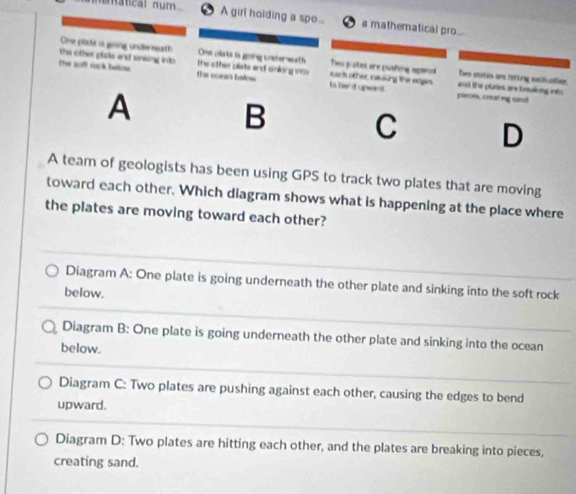 umátical num A girl holding a spe.. s mathematical pro.
Thie other plate and sensing insto
One plate is going underneath One clate is going underseath Two pates are pushing agans Two otetin are hitting nach ofher.
the saft rook beloss . the other pliate and soking mo . eack other, caing the eges and the plates are breakking into 
the eoran below to her d spwort . pisces, creating sand
A
B
C
D
A team of geologists has been using GPS to track two plates that are moving
toward each other. Which diagram shows what is happening at the place where
the plates are moving toward each other?
Diagram A: One plate is going underneath the other plate and sinking into the soft rock
below.
Diagram B: One plate is going underneath the other plate and sinking into the ocean
below.
Diagram C: Two plates are pushing against each other, causing the edges to bend
upward.
Diagram D: Two plates are hitting each other, and the plates are breaking into pieces,
creating sand.