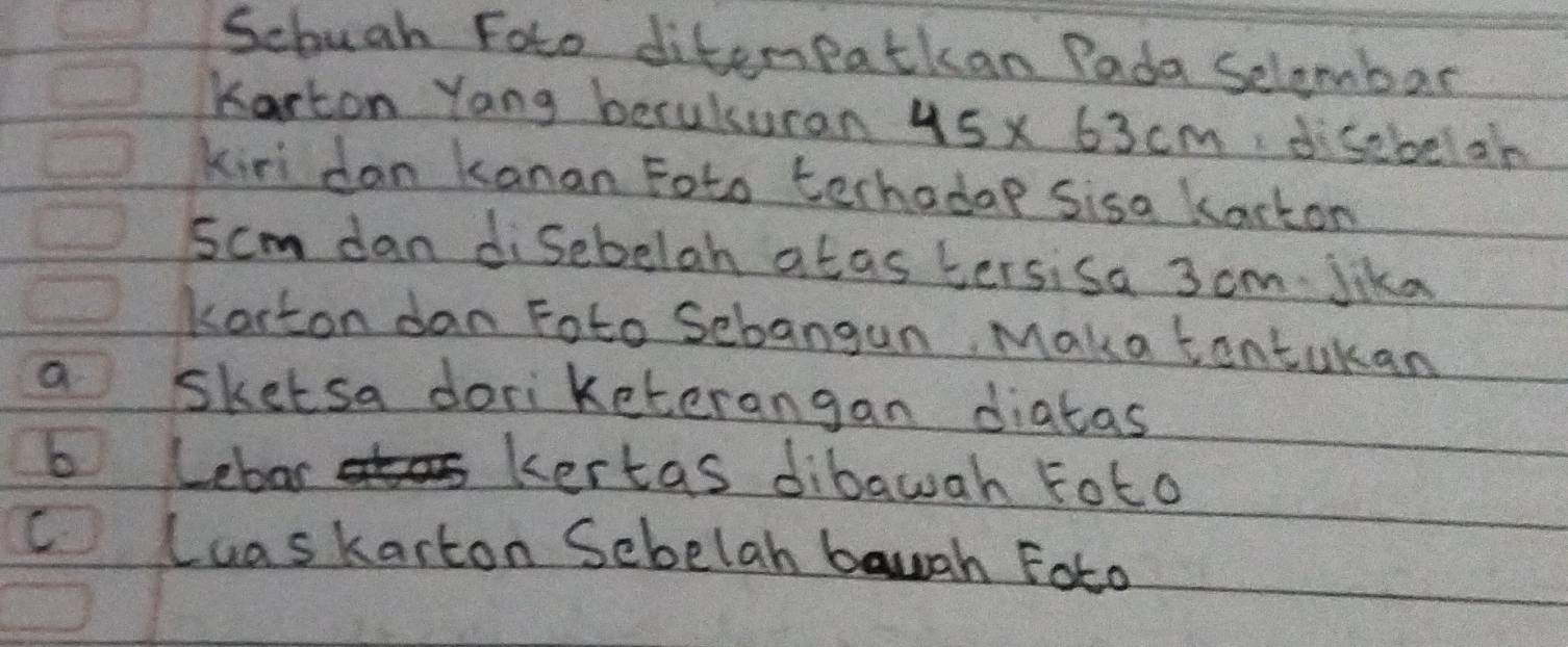 Scbuah Foto diterpatkan Pada Selembar 
Karton Yang beculsuran 45* 63cm dsebbel on 
kiri dan kanan Foto terhadop sisa kackon
5cm dan disebelah atas tersisa 3 cm Jika 
korton dan Foto Sebangun, Maka tontukan 
a sketsa doriketerangan diatas 
b Lebas 
kertas dibawah Foto 
C Luaskarton Sebelah bauah Foto