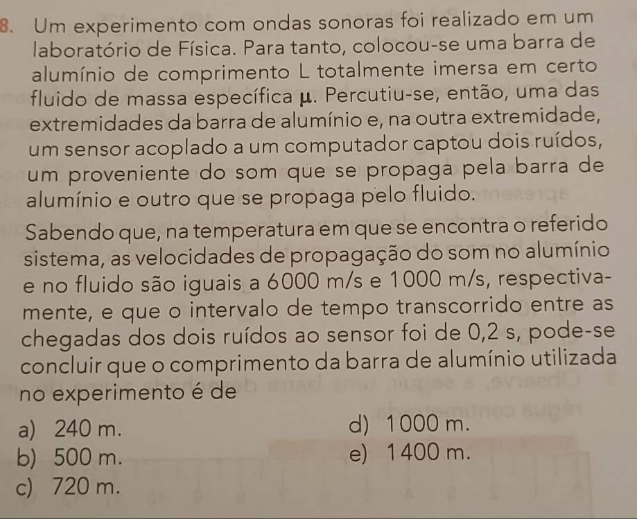 Um experimento com ondas sonoras foi realizado em um
laboratório de Física. Para tanto, colocou-se uma barra de
alumínio de comprimento L totalmente imersa em certo
fluido de massa específica μ. Percutiu-se, então, uma das
extremidades da barra de alumínio e, na outra extremidade,
um sensor acoplado a um computador captou dois ruídos,
um proveniente do som que se propaga pela barra de
alumínio e outro que se propaga pelo fluido.
Sabendo que, na temperatura em que se encontra o referido
sistema, as velocidades de propagação do som no alumínio
e no fluido são iguais a 6000 m/s e 1000 m/s, respectiva-
mente, e que o intervalo de tempo transcorrido entre as
chegadas dos dois ruídos ao sensor foi de 0,2 s, pode-se
concluir que o comprimento da barra de alumínio utilizada
no experimento é de
a) 240 m. d) 1000 m.
b) 500 m. e) 1400 m.
c) 720 m.