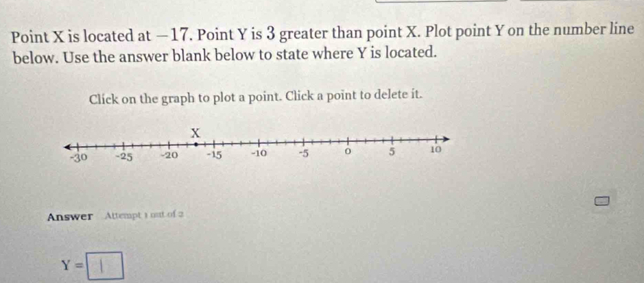 Point X is located at —17. Point Y is 3 greater than point X. Plot point Y on the number line 
below. Use the answer blank below to state where Y is located. 
Click on the graph to plot a point. Click a point to delete it. 
Answer Attempt 1 out of 2
Y=□