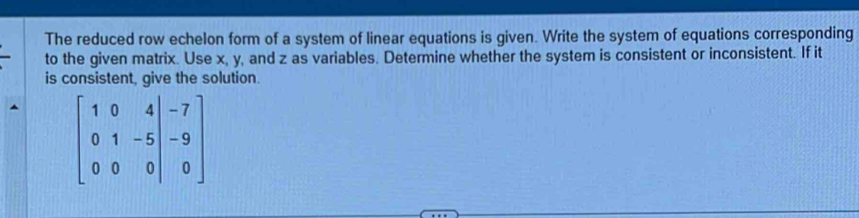 The reduced row echelon form of a system of linear equations is given. Write the system of equations corresponding 
to the given matrix. Use x, y, and z as variables. Determine whether the system is consistent or inconsistent. If it 
is consistent, give the solution.
beginbmatrix 1&0&4&-7 0&1&-5|&-9 0&0&0|&0endbmatrix