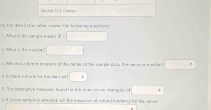 Source: U.S. Census 
ing the data in the table, answer the following questions: 
1. What is the sample mean? overline x=
2. What is the median? 
3. Which is a better measure of the center of the sample data, the mean or median? : 
4. Is there a mode for the data set? frac x
5. The descriptive measures found for this data set are examples of 
6. If a new sample is selected, will the measures of central tendency be the same?