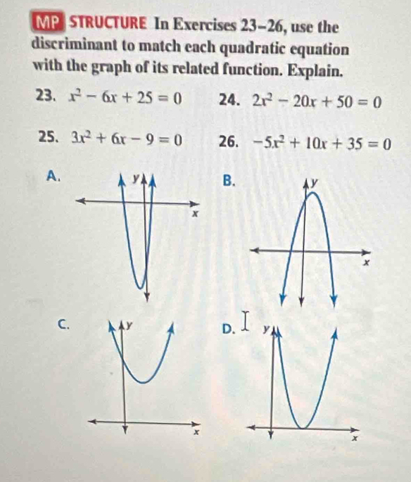 MP STRUCTURE In Exercises 23-26 , use the
discriminant to match each quadratic equation
with the graph of its related function. Explain.
23. x^2-6x+25=0 24. 2x^2-20x+50=0
25. 3x^2+6x-9=0 26. -5x^2+10x+35=0
A.
B.
C. D.