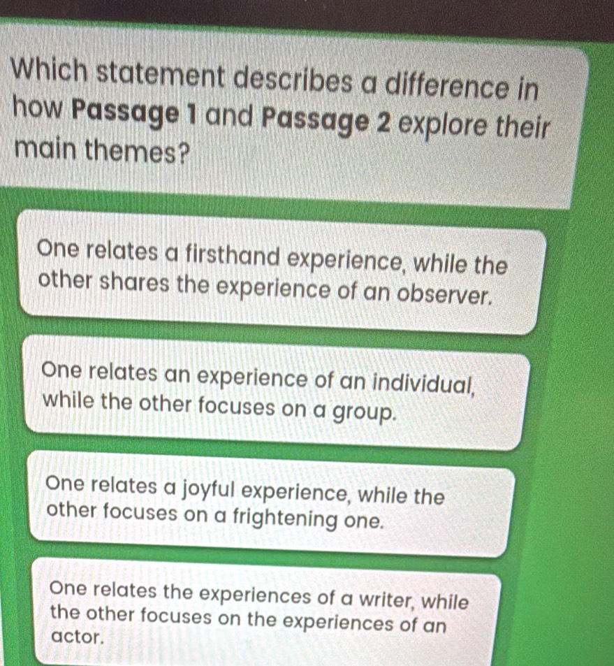 Which statement describes a difference in
how Passage 1 and Passage 2 explore their
main themes?
One relates a firsthand experience, while the
other shares the experience of an observer.
One relates an experience of an individual,
while the other focuses on a group.
One relates a joyful experience, while the
other focuses on a frightening one.
One relates the experiences of a writer, while
the other focuses on the experiences of an
actor.