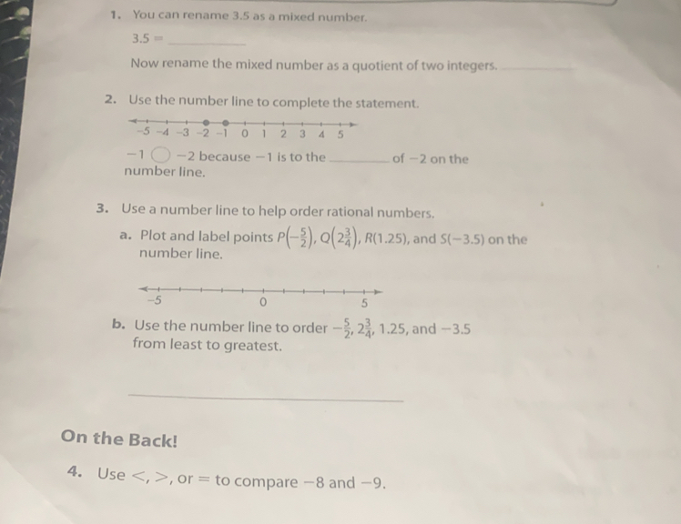 You can rename 3.5 as a mixed number.
3.5= _ 
Now rename the mixed number as a quotient of two integers._ 
2. Use the number line to complete the statement.
- −2 because −1 is to the_ of −2 on the 
number line. 
3. Use a number line to help order rational numbers. 
a. Plot and label points P(- 5/2 ), Q(2 3/4 ), R(1.25) , and S(-3.5) on the 
number line. 
b. Use the number line to order - 5/2 , 2 3/4 , 1.25 , and −3.5
from least to greatest. 
_ 
On the Back! 
4. Use , , or = to compare -8 and -9.